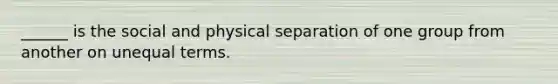 ______ is the social and physical separation of one group from another on unequal terms.