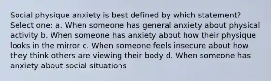 Social physique anxiety is best defined by which statement? Select one: a. When someone has general anxiety about physical activity b. When someone has anxiety about how their physique looks in the mirror c. When someone feels insecure about how they think others are viewing their body d. When someone has anxiety about social situations