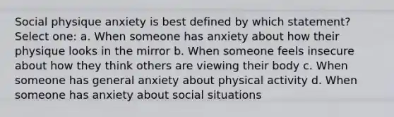 Social physique anxiety is best defined by which statement? Select one: a. When someone has anxiety about how their physique looks in the mirror b. When someone feels insecure about how they think others are viewing their body c. When someone has general anxiety about physical activity d. When someone has anxiety about social situations