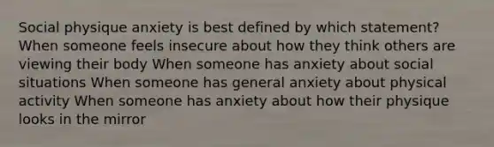 Social physique anxiety is best defined by which statement? When someone feels insecure about how they think others are viewing their body When someone has anxiety about social situations When someone has general anxiety about physical activity When someone has anxiety about how their physique looks in the mirror