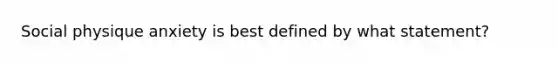 Social physique anxiety is best defined by what statement?