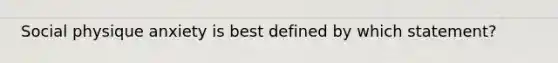 Social physique anxiety is best defined by which statement?