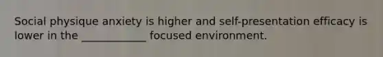 Social physique anxiety is higher and self-presentation efficacy is lower in the ____________ focused environment.