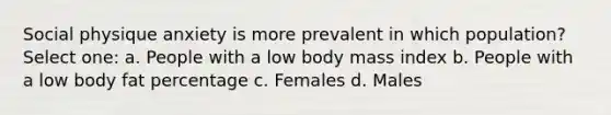 Social physique anxiety is more prevalent in which population? Select one: a. People with a low body mass index b. People with a low body fat percentage c. Females d. Males