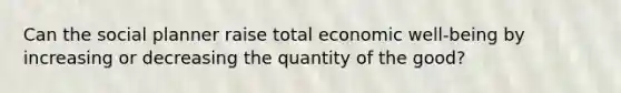 Can the social planner raise total economic well-being by increasing or decreasing the quantity of the good?