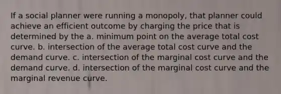 If a social planner were running a monopoly, that planner could achieve an efficient outcome by charging the price that is determined by the a. minimum point on the average total cost curve. b. intersection of the average total cost curve and the demand curve. c. intersection of the marginal cost curve and the demand curve. d. intersection of the marginal cost curve and the marginal revenue curve.