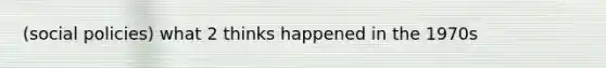 (social policies) what 2 thinks happened in the 1970s