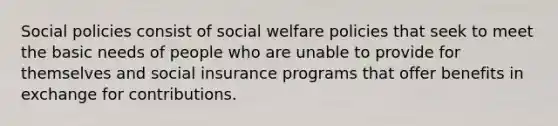 Social policies consist of social welfare policies that seek to meet the basic needs of people who are unable to provide for themselves and social insurance programs that offer benefits in exchange for contributions.