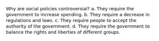 Why are social policies controversial? a. They require the government to increase spending. b. They require a decrease in regulations and laws. c. They require people to accept the authority of the government. d. They require the government to balance the rights and liberties of different groups.