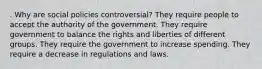 . Why are social policies controversial? They require people to accept the authority of the government. They require government to balance the rights and liberties of different groups. They require the government to increase spending. They require a decrease in regulations and laws.