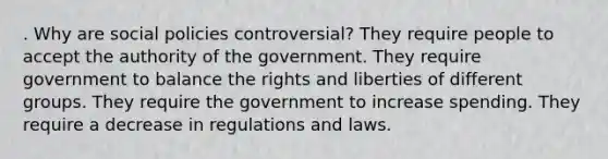 . Why are social policies controversial? They require people to accept the authority of the government. They require government to balance the rights and liberties of different groups. They require the government to increase spending. They require a decrease in regulations and laws.