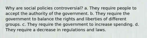 Why are social policies controversial? a. They require people to accept the authority of the government. b. They require the government to balance the rights and liberties of different groups. c. They require the government to increase spending. d. They require a decrease in regulations and laws.