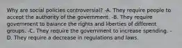 Why are social policies controversial? -A. They require people to accept the authority of the government. -B. They require government to balance the rights and liberties of different groups. -C. They require the government to increase spending. -D. They require a decrease in regulations and laws.