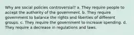 Why are social policies controversial? a. They require people to accept the authority of the government. b. They require government to balance the rights and liberties of different groups. c. They require the government to increase spending. d. They require a decrease in regulations and laws.