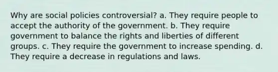 Why are social policies controversial? a. They require people to accept the authority of the government. b. They require government to balance the rights and liberties of different groups. c. They require the government to increase spending. d. They require a decrease in regulations and laws.