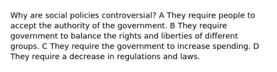 Why are social policies controversial? A They require people to accept the authority of the government. B They require government to balance the rights and liberties of different groups. C They require the government to increase spending. D They require a decrease in regulations and laws.