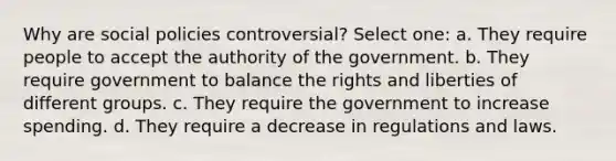 Why are social policies controversial? Select one: a. They require people to accept the authority of the government. b. They require government to balance the rights and liberties of different groups. c. They require the government to increase spending. d. They require a decrease in regulations and laws.