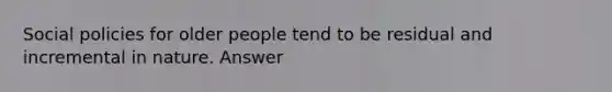 Social policies for older people tend to be residual and incremental in nature. Answer