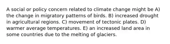 A social or policy concern related to climate change might be A) the change in migratory patterns of birds. B) increased drought in agricultural regions. C) movement of tectonic plates. D) warmer average temperatures. E) an increased land area in some countries due to the melting of glaciers.