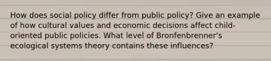 How does social policy differ from public policy? Give an example of how <a href='https://www.questionai.com/knowledge/kyz76nVU9o-cultural-values' class='anchor-knowledge'>cultural values</a> and economic decisions affect child-oriented public policies. What level of Bronfenbrenner's ecological systems theory contains these influences?