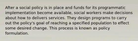 After a social policy is in place and funds for its programmatic implementation become available, social workers make decisions about how to delivers services. They design programs to carry out the policy's goal of reaching a specified population to effect some desired change. This process is known as policy formulation.