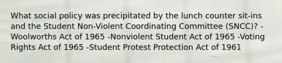 What social policy was precipitated by the lunch counter sit-ins and the Student Non-Violent Coordinating Committee (SNCC)? -Woolworths Act of 1965 -Nonviolent Student Act of 1965 -Voting Rights Act of 1965 -Student Protest Protection Act of 1961