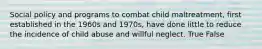 Social policy and programs to combat child maltreatment, first established in the 1960s and 1970s, have done little to reduce the incidence of child abuse and willful neglect. True False