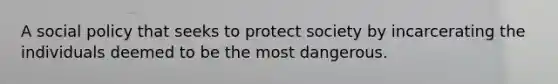 A social policy that seeks to protect society by incarcerating the individuals deemed to be the most dangerous.