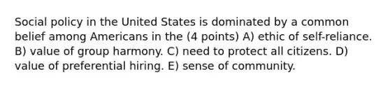 Social policy in the United States is dominated by a common belief among Americans in the (4 points) A) ethic of self-reliance. B) value of group harmony. C) need to protect all citizens. D) value of preferential hiring. E) sense of community.