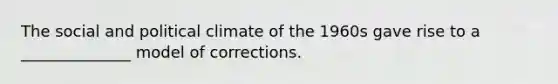 The social and political climate of the 1960s gave rise to a ______________ model of corrections.