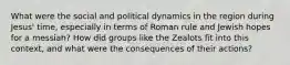 What were the social and political dynamics in the region during Jesus' time, especially in terms of Roman rule and Jewish hopes for a messiah? How did groups like the Zealots fit into this context, and what were the consequences of their actions?