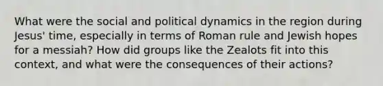 What were the social and political dynamics in the region during Jesus' time, especially in terms of Roman rule and Jewish hopes for a messiah? How did groups like the Zealots fit into this context, and what were the consequences of their actions?