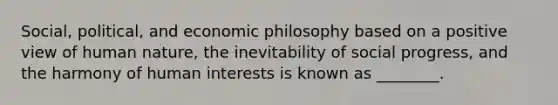 Social, political, and economic philosophy based on a positive view of human nature, the inevitability of social progress, and the harmony of human interests is known as ________.