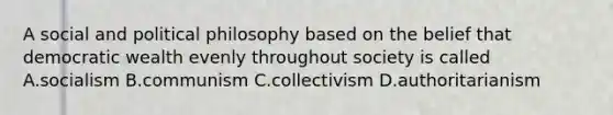 A social and political philosophy based on the belief that democratic wealth evenly throughout society is called A.socialism B.communism C.collectivism D.authoritarianism