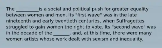 The __________is a social and political push for greater equality between women and men. Its "first wave" was in the late nineteenth and early twentieth centuries, when Suffragettes struggled to gain women the right to vote. Its "second wave" was in the decade of the _______, and, at this time, there were many women artists whose work dealt with sexism and inequality.