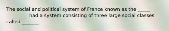 The social and political system of France known as the _____ _________ had a system consisting of three large social classes called _______