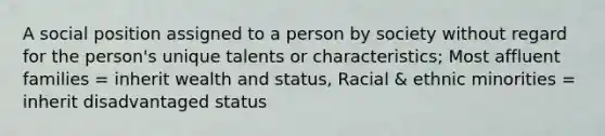 A social position assigned to a person by society without regard for the person's unique talents or characteristics; Most affluent families = inherit wealth and status, Racial & ethnic minorities = inherit disadvantaged status