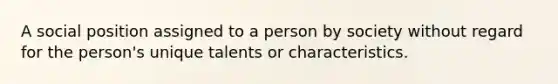 A social position assigned to a person by society without regard for the person's unique talents or characteristics.