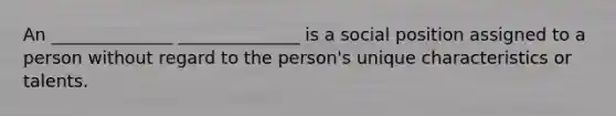 An ______________ ______________ is a social position assigned to a person without regard to the person's unique characteristics or talents.