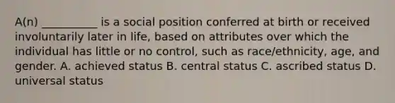 A(n) __________ is a social position conferred at birth or received involuntarily later in life, based on attributes over which the individual has little or no control, such as race/ethnicity, age, and gender. A. achieved status B. central status C. ascribed status D. universal status