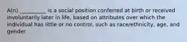 A(n) __________ is a social position conferred at birth or received involuntarily later in life, based on attributes over which the individual has little or no control, such as race/ethnicity, age, and gender