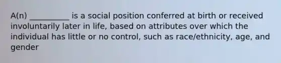 A(n) __________ is a social position conferred at birth or received involuntarily later in life, based on attributes over which the individual has little or no control, such as race/ethnicity, age, and gender