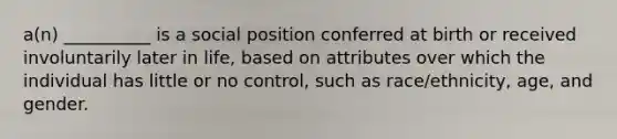 a(n) __________ is a social position conferred at birth or received involuntarily later in life, based on attributes over which the individual has little or no control, such as race/ethnicity, age, and gender.