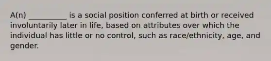 A(n) __________ is a social position conferred at birth or received involuntarily later in life, based on attributes over which the individual has little or no control, such as race/ethnicity, age, and gender.