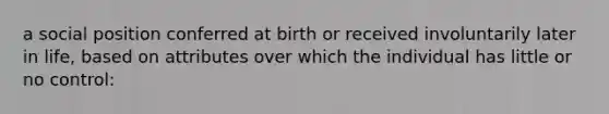 a social position conferred at birth or received involuntarily later in life, based on attributes over which the individual has little or no control: