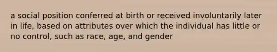 a social position conferred at birth or received involuntarily later in life, based on attributes over which the individual has little or no control, such as race, age, and gender