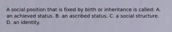 A social position that is fixed by birth or inheritance is called: A. an achieved status. B. an ascribed status. C. a social structure. D. an identity.