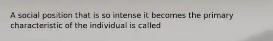 A social position that is so intense it becomes the primary characteristic of the individual is called