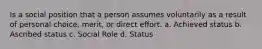 Is a social position that a person assumes voluntarily as a result of personal choice, merit, or direct effort. a. Achieved status b. Ascribed status c. Social Role d. Status