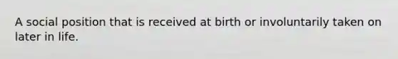 A social position that is received at birth or involuntarily taken on later in life.